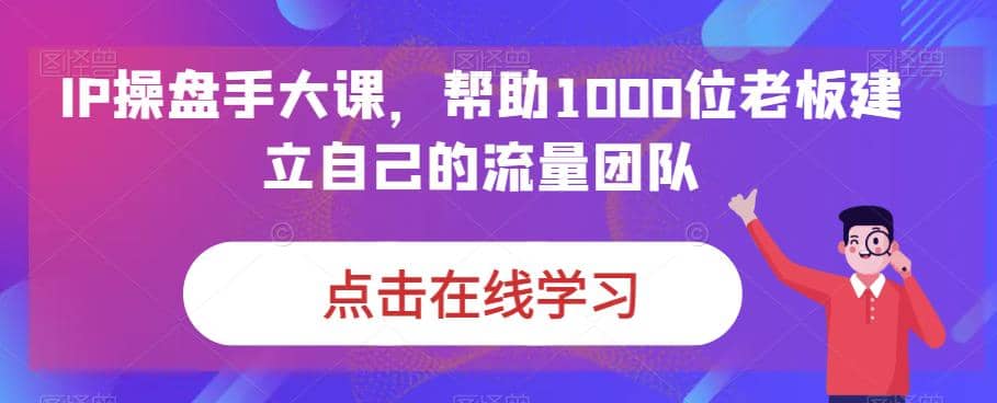 IP-操盘手大课，帮助1000位老板建立自己的流量团队（13节课）艺创吧-网创项目资源站-副业项目-创业项目-搞钱项目艺创吧