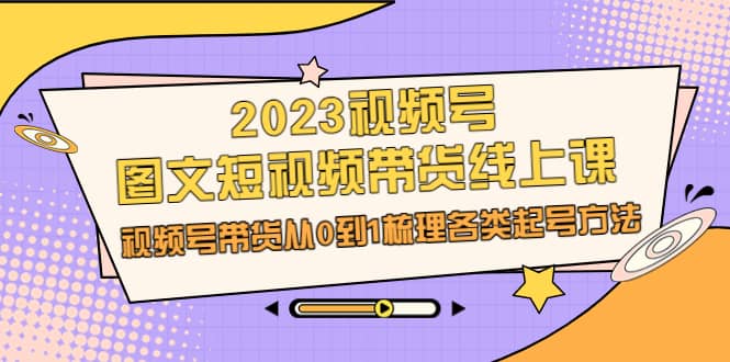2023视频号-图文短视频带货线上课，视频号带货从0到1梳理各类起号方法艺创吧-网创项目资源站-副业项目-创业项目-搞钱项目艺创吧
