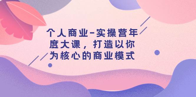 个人商业-实操营年度大课,打造以你为核心的商业模式(29节课)艺创吧-网创项目资源站-副业项目-创业项目-搞钱项目艺创吧