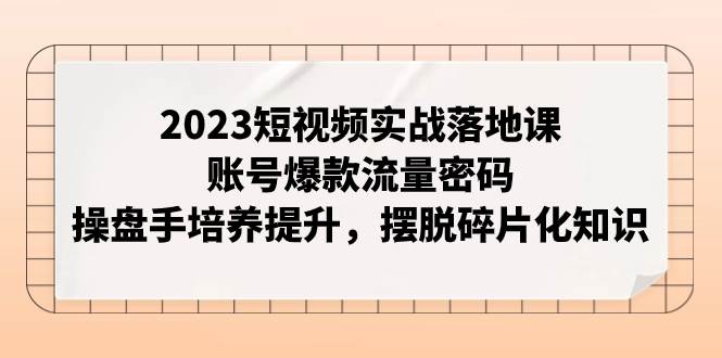 2023短视频实战落地课，账号爆款流量密码，操盘手培养提升，摆脱碎片化知识艺创吧-网创项目资源站-副业项目-创业项目-搞钱项目艺创吧