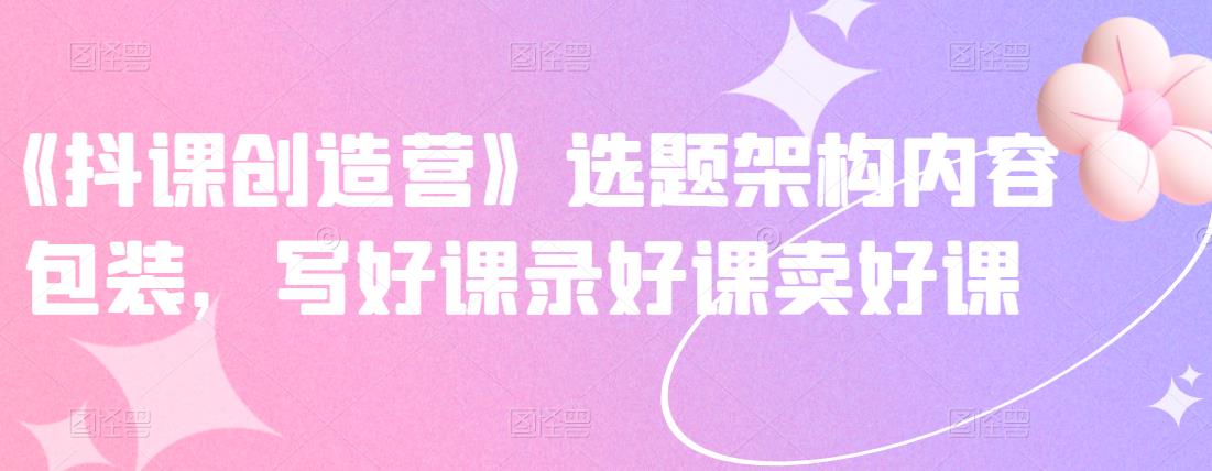 《抖课创造营》选题架构内容包装,写好课录好课卖好课艺创吧-网创项目资源站-副业项目-创业项目-搞钱项目艺创吧