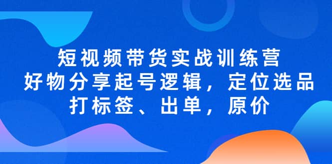 短视频带货实战训练营，好物分享起号逻辑，定位选品打标签、出单，原价艺创吧-网创项目资源站-副业项目-创业项目-搞钱项目艺创吧
