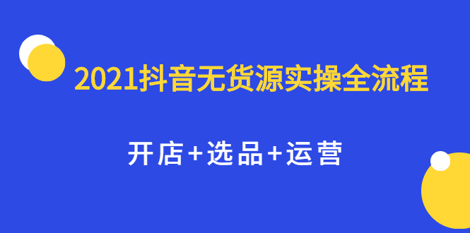 2021抖音无货源实操全流程，开店+选品+运营，全职兼职都可操作艺创吧-网创项目资源站-副业项目-创业项目-搞钱项目艺创吧