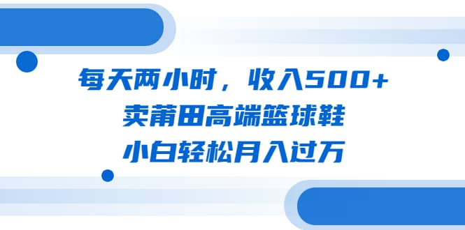 每天两小时，收入500+，卖莆田高端篮球鞋，小白轻松月入过万（教程+素材）艺创吧-网创项目资源站-副业项目-创业项目-搞钱项目艺创吧