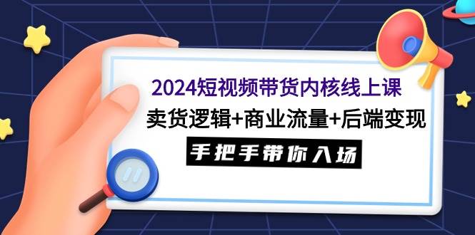2024短视频带货内核线上课：卖货逻辑+商业流量+后端变现，手把手带你入场艺创吧-网创项目资源站-副业项目-创业项目-搞钱项目艺创吧