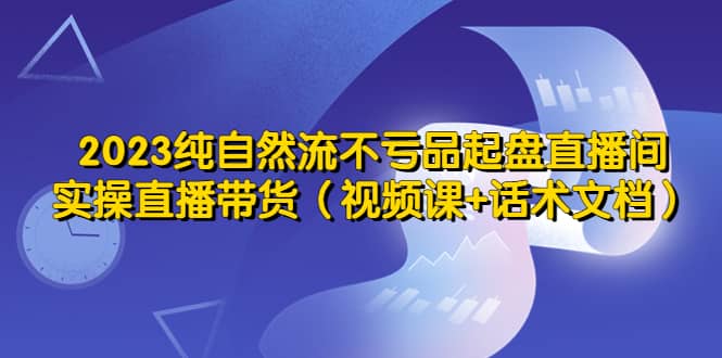 2023纯自然流不亏品起盘直播间，实操直播带货（视频课+话术文档）艺创吧-网创项目资源站-副业项目-创业项目-搞钱项目艺创吧