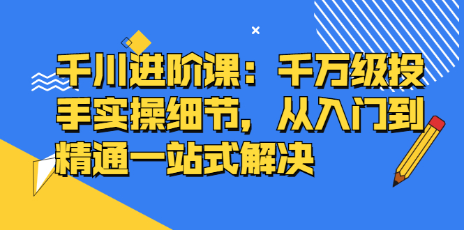 千川进阶课：千川投放细节实操，从入门到精通一站式解决艺创吧-网创项目资源站-副业项目-创业项目-搞钱项目艺创吧
