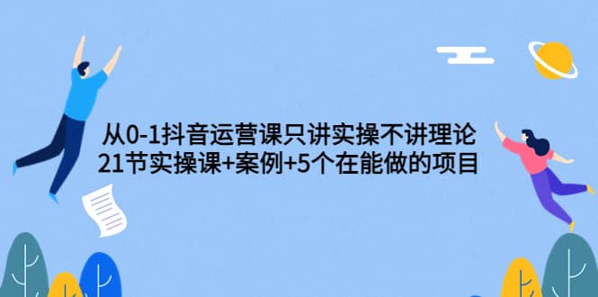 从0-1抖音运营课只讲实操不讲理论：21节实操课+案例+5个在能做的项目艺创吧-网创项目资源站-副业项目-创业项目-搞钱项目艺创吧
