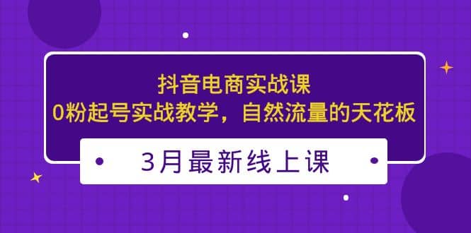 3月最新抖音电商实战课：0粉起号实战教学，自然流量的天花板艺创吧-网创项目资源站-副业项目-创业项目-搞钱项目艺创吧