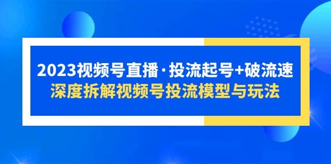 2023视频号直播·投流起号+破流速，深度拆解视频号投流模型与玩法艺创吧-网创项目资源站-副业项目-创业项目-搞钱项目艺创吧