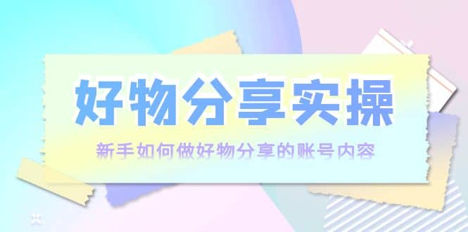 好物分享实操：新手如何做好物分享的账号内容，实操教学艺创吧-网创项目资源站-副业项目-创业项目-搞钱项目艺创吧