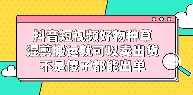 抖音短视频好物种草，混剪搬运就可以卖出货，不是傻子都能出单艺创吧-网创项目资源站-副业项目-创业项目-搞钱项目艺创吧