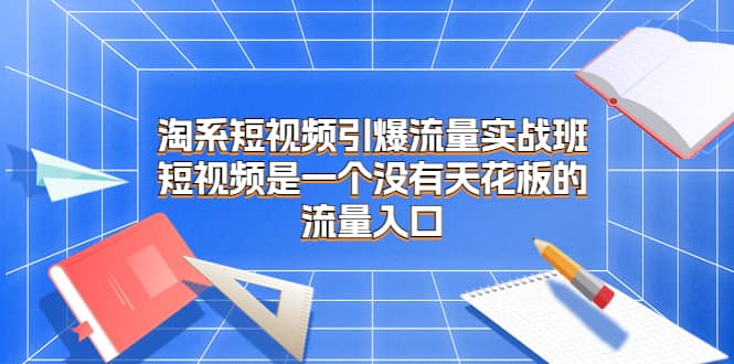 淘系短视频引爆流量实战班，短视频是一个没有天花板的流量入口艺创吧-网创项目资源站-副业项目-创业项目-搞钱项目艺创吧