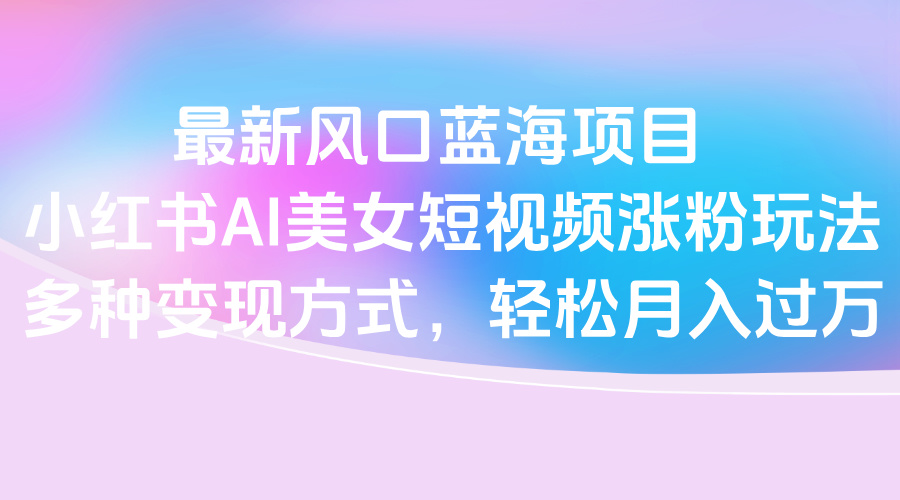 最新风口蓝海项目，小红书AI美女短视频涨粉玩法，多种变现方式轻松月入过万艺创吧-网创项目资源站-副业项目-创业项目-搞钱项目艺创吧