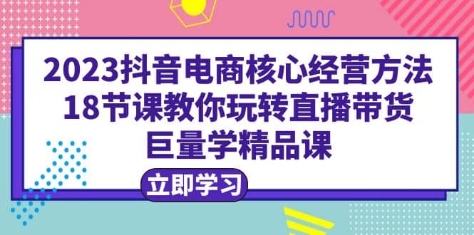 2023抖音电商核心经营方法：18节课教你玩转直播带货，巨量学精品课艺创吧-网创项目资源站-副业项目-创业项目-搞钱项目艺创吧