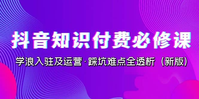 抖音·知识付费·必修课，学浪入驻及运营·踩坑难点全透析（2023新版）艺创吧-网创项目资源站-副业项目-创业项目-搞钱项目艺创吧