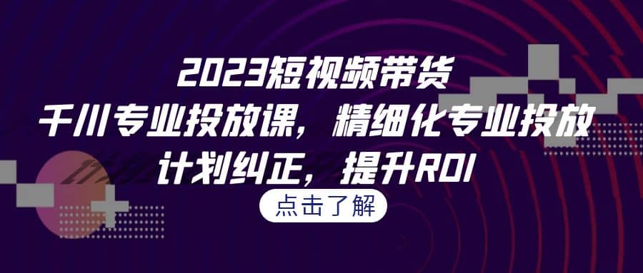 2023短视频带货-千川专业投放课，精细化专业投放，计划纠正，提升ROI艺创吧-网创项目资源站-副业项目-创业项目-搞钱项目艺创吧