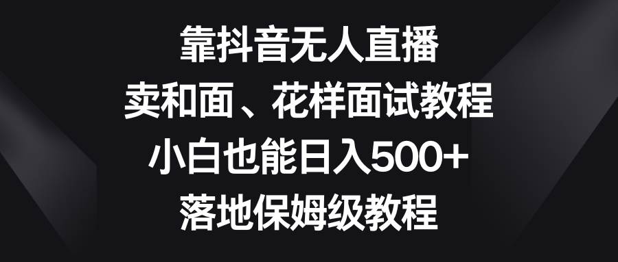 靠抖音无人直播，卖和面、花样面试教程，小白也能日入500+，落地保姆级教程艺创吧-网创项目资源站-副业项目-创业项目-搞钱项目艺创吧