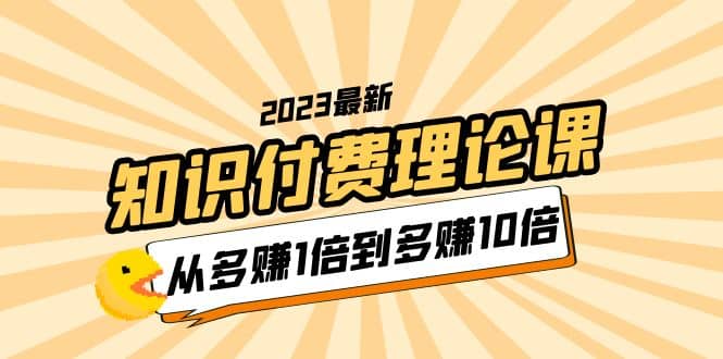 2023知识付费理论课，从多赚1倍到多赚10倍（10节视频课）艺创吧-网创项目资源站-副业项目-创业项目-搞钱项目艺创吧