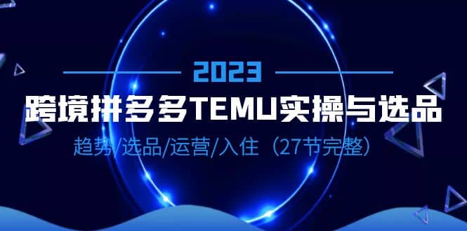 2023跨境·拼多多·TEMU实操与选品，趋势·选品·运营·入住（27节完整）艺创吧-网创项目资源站-副业项目-创业项目-搞钱项目艺创吧