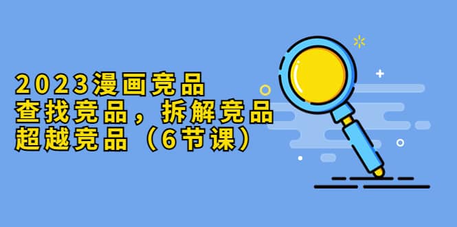 2023漫画竞品，查找竞品，拆解竞品，超越竞品（6节课）艺创吧-网创项目资源站-副业项目-创业项目-搞钱项目艺创吧