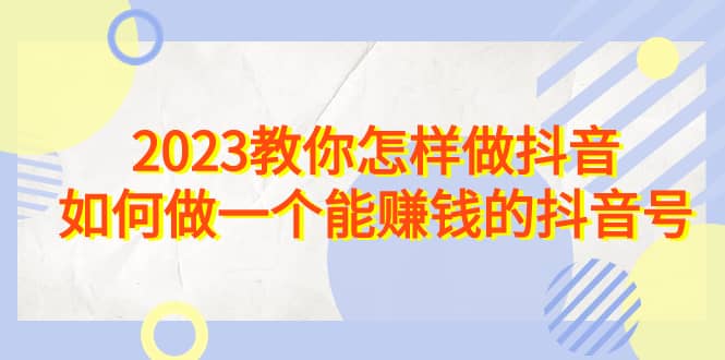 2023教你怎样做抖音，如何做一个能赚钱的抖音号（22节课）艺创吧-网创项目资源站-副业项目-创业项目-搞钱项目艺创吧