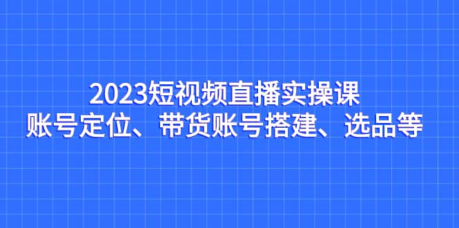 2023短视频直播实操课，账号定位、带货账号搭建、选品等艺创吧-网创项目资源站-副业项目-创业项目-搞钱项目艺创吧