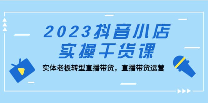 2023抖音小店实操干货课：实体老板转型直播带货，直播带货运营艺创吧-网创项目资源站-副业项目-创业项目-搞钱项目艺创吧