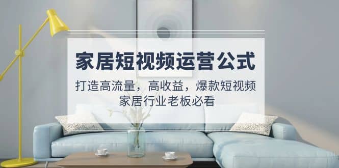 家居短视频运营公式：打造高流量，高收益，爆款短视频 家居行业老板必看艺创吧-网创项目资源站-副业项目-创业项目-搞钱项目艺创吧
