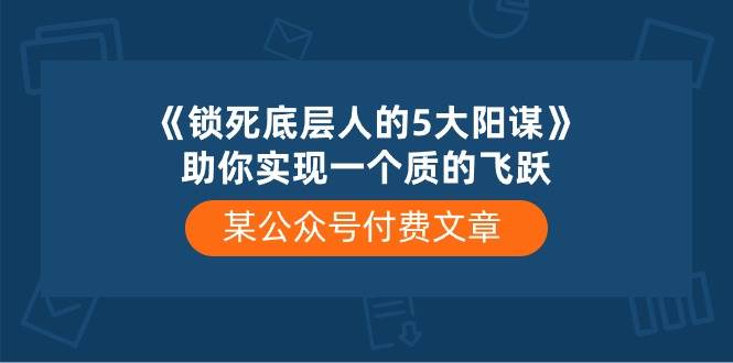 某付费文章《锁死底层人的5大阳谋》助你实现一个质的飞跃艺创吧-网创项目资源站-副业项目-创业项目-搞钱项目艺创吧