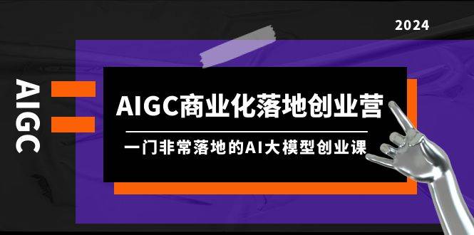 AIGC-商业化落地创业营,一门非常落地的AI大模型创业课(8节课+资料)艺创吧-网创项目资源站-副业项目-创业项目-搞钱项目艺创吧