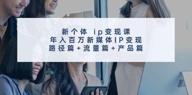 新个体 ip变现课，年入百万新媒体IP变现，路径篇+流量篇+产品篇艺创吧-网创项目资源站-副业项目-创业项目-搞钱项目艺创吧