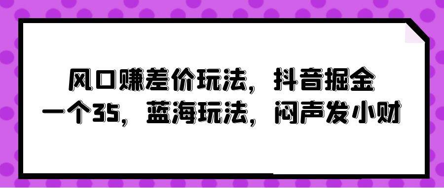 风口赚差价玩法，抖音掘金，一个35，蓝海玩法，闷声发小财艺创吧-网创项目资源站-副业项目-创业项目-搞钱项目艺创吧