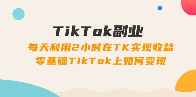 TikTok副业：每天利用2小时在TK实现收益，零基础TikTok上如何变现，34节程艺创吧-网创项目资源站-副业项目-创业项目-搞钱项目艺创吧