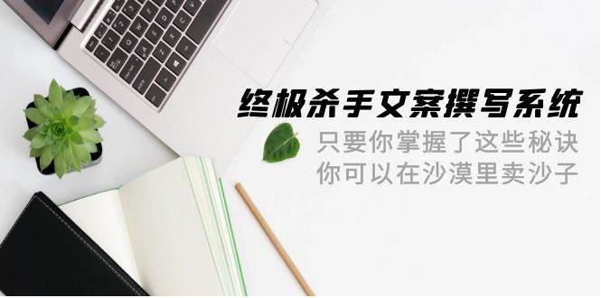 终极 杀手文案-撰写系统 只要你掌握了这些秘诀 你可以在沙漠里卖沙子-42节艺创吧-网创项目资源站-副业项目-创业项目-搞钱项目艺创吧