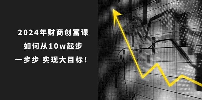 2024年 财商-创富课：如何从10w起步，一步步 实现大目标！艺创吧-网创项目资源站-副业项目-创业项目-搞钱项目艺创吧