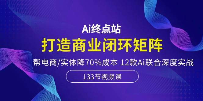 Ai终点站，打造商业闭环矩阵，帮电商/实体降70%成本，12款Ai联合深度实战艺创吧-网创项目资源站-副业项目-创业项目-搞钱项目艺创吧
