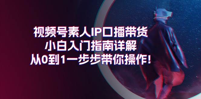 视频号素人IP口播带货小白入门指南详解，从0到1一步步带你操作!艺创吧-网创项目资源站-副业项目-创业项目-搞钱项目艺创吧